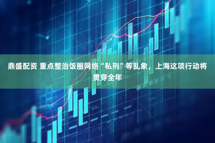 鼎盛配资 重点整治饭圈网络“私刑”等乱象，上海这项行动将贯穿全年
