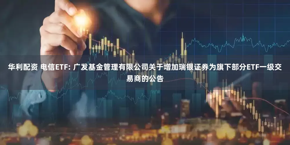 华利配资 电信ETF: 广发基金管理有限公司关于增加瑞银证券为旗下部分ETF一级交易商的公告