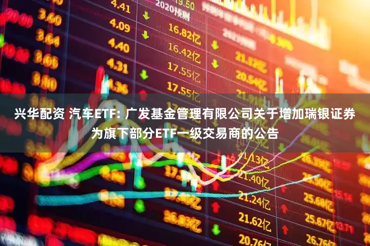 兴华配资 汽车ETF: 广发基金管理有限公司关于增加瑞银证券为旗下部分ETF一级交易商的公告