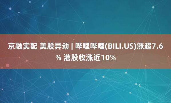 京融实配 美股异动 | 哔哩哔哩(BILI.US)涨超7.6% 港股收涨近10%