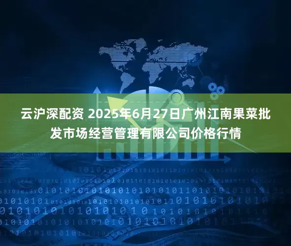 云沪深配资 2025年6月27日广州江南果菜批发市场经营管理有限公司价格行情