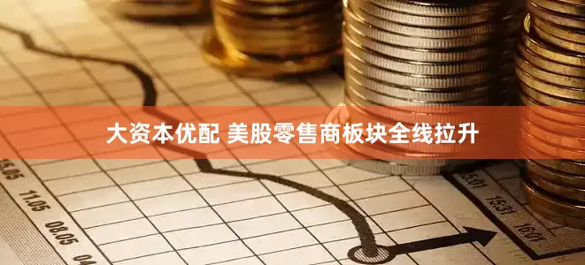 大资本优配 美股零售商板块全线拉升