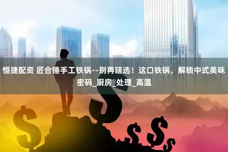 恒捷配资 匠合锤手工铁锅--别再瞎选！这口铁锅，解锁中式美味密码_厨房_处理_高温
