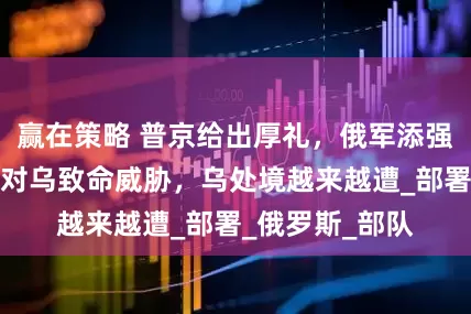 赢在策略 普京给出厚礼，俄军添强力帮手，或成对乌致命威胁，乌处境越来越遭_部署_俄罗斯_部队