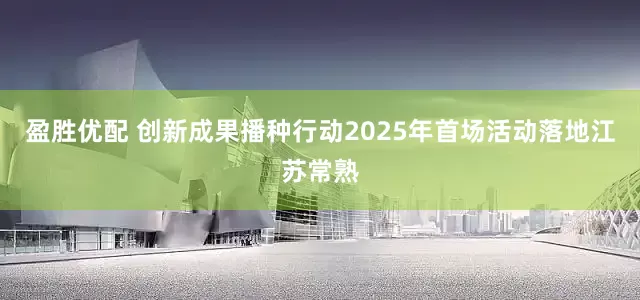 盈胜优配 创新成果播种行动2025年首场活动落地江苏常熟