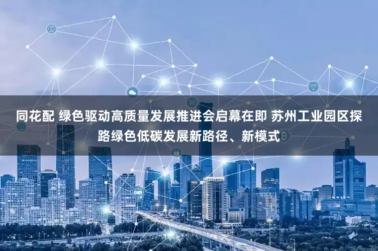 同花配 绿色驱动高质量发展推进会启幕在即 苏州工业园区探路绿色低碳发展新路径、新模式