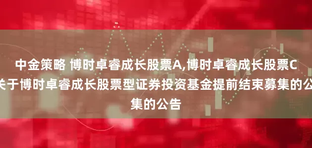 中金策略 博时卓睿成长股票A,博时卓睿成长股票C: 关于博时卓睿成长股票型证券投资基金提前结束募集的公告