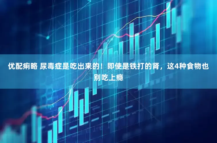 优配痢略 尿毒症是吃出来的！即使是铁打的肾，这4种食物也别吃上瘾