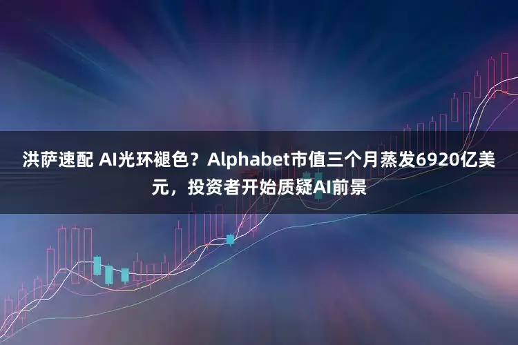 洪萨速配 AI光环褪色？Alphabet市值三个月蒸发6920亿美元，投资者开始质疑AI前景