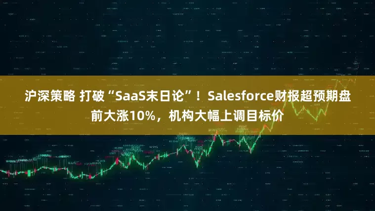 沪深策略 打破“SaaS末日论”！Salesforce财报超预期盘前大涨10%，机构大幅上调目标价