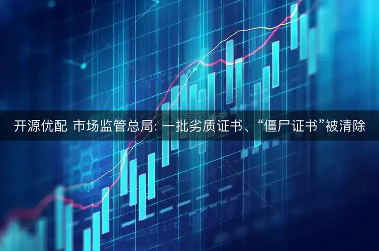 开源优配 市场监管总局: 一批劣质证书、“僵尸证书”被清除